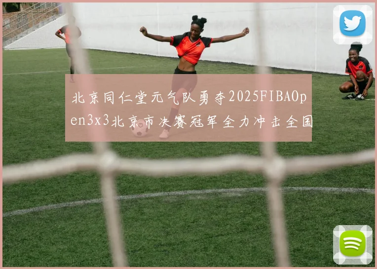 北京同仁堂元气队勇夺2025FIBAOpen3x3北京市决赛冠军全力冲击全国赛场