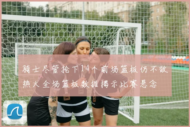 骑士尽管抢下14个前场篮板仍不敌热火全场篮板数据揭示比赛悬念