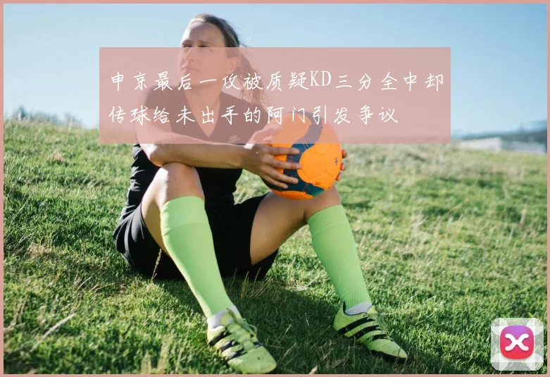 申京最后一攻被质疑KD三分全中却传球给未出手的阿门引发争议