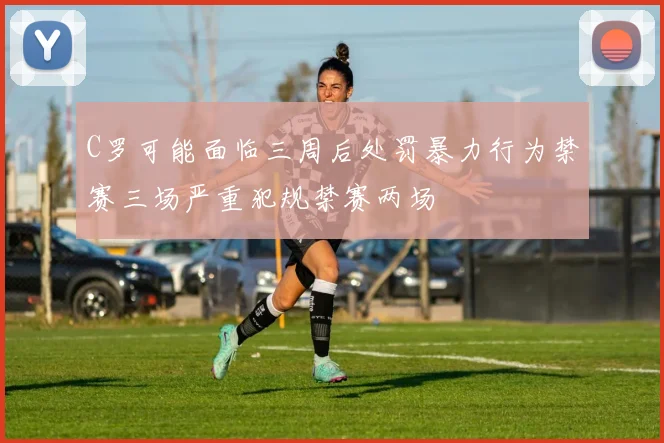 C罗可能面临三周后处罚暴力行为禁赛三场严重犯规禁赛两场
