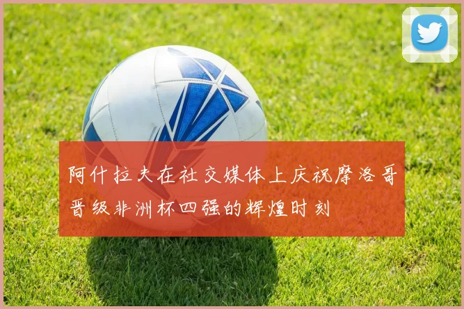 阿什拉夫在社交媒体上庆祝摩洛哥晋级非洲杯四强的辉煌时刻