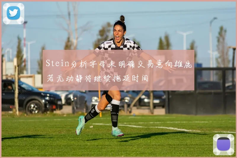 Stein分析字母未明确交易意向雄鹿若无动静将继续拖延时间