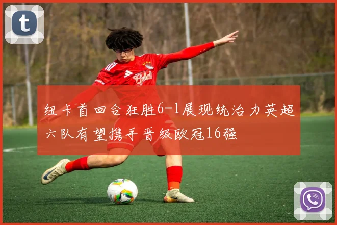 纽卡首回合狂胜6-1展现统治力英超六队有望携手晋级欧冠16强