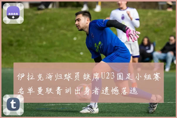 伊拉克海归球员缺席U23国足小组赛名单曼联青训出身者遗憾落选