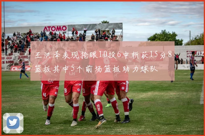 王洪泽表现抢眼10投6中斩获15分8篮板其中5个前场篮板助力球队