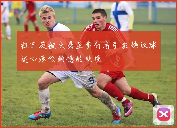 祖巴茨被交易至步行者引发热议球迷心疼伦纳德的处境