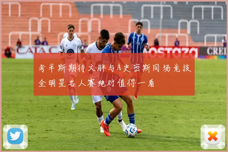 考辛斯期待文胖与A史密斯同场竞技全明星名人赛绝对值得一看