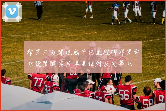希罗三分球达成千记里程碑邓罗希尔德紧随其后库里位列历史第七