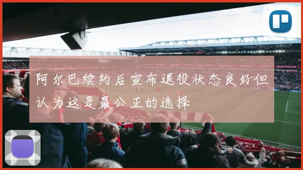 阿尔巴续约后宣布退役状态良好但认为这是最公正的选择