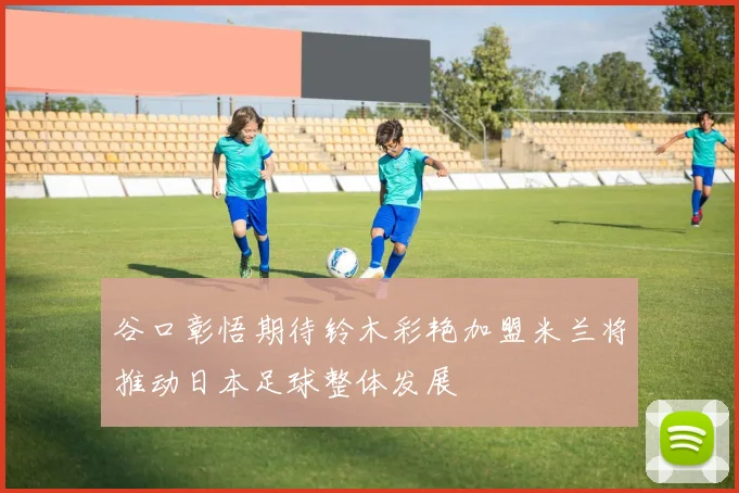 谷口彰悟期待铃木彩艳加盟米兰将推动日本足球整体发展