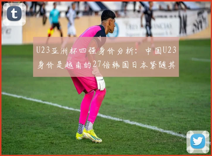 U23亚洲杯四强身价分析：中国U23身价是越南的27倍韩国日本紧随其后