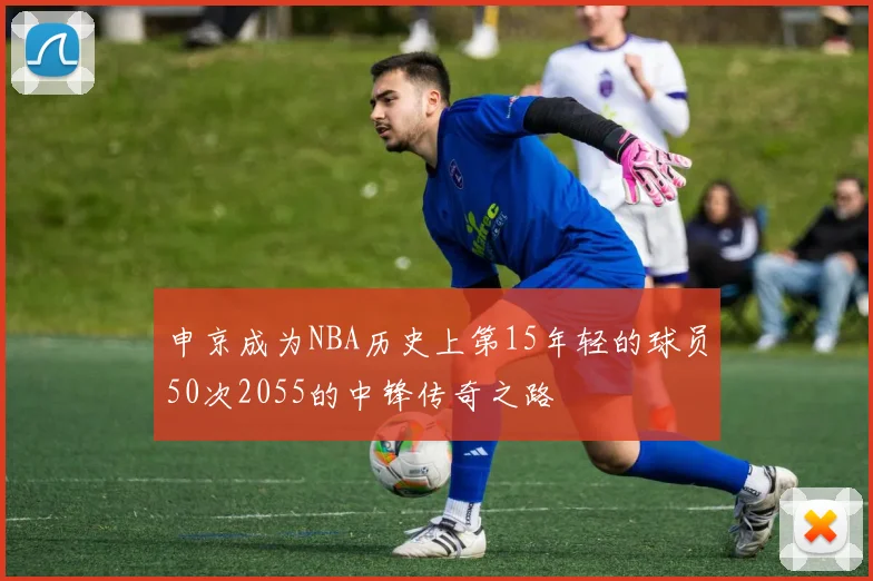 申京成为NBA历史上第15年轻的球员50次2055的中锋传奇之路