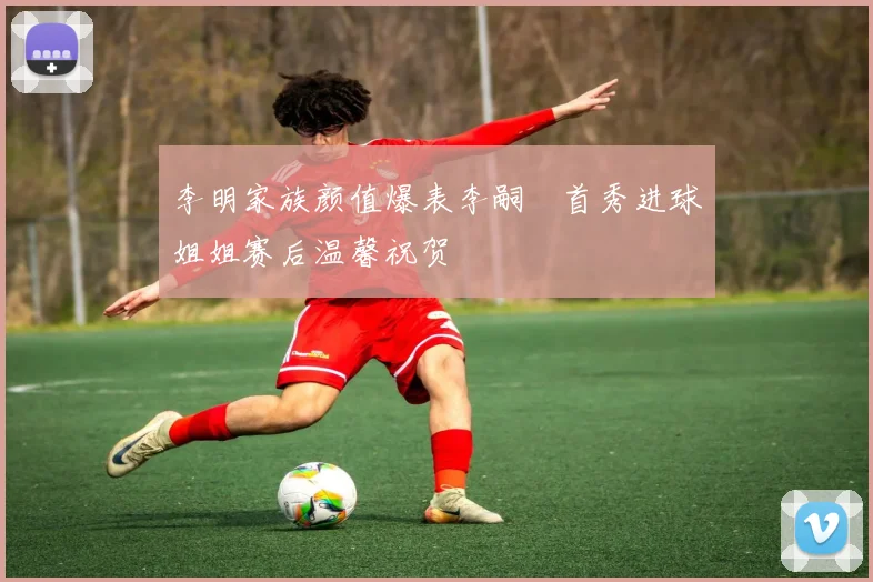 李明家族颜值爆表李嗣镕首秀进球姐姐赛后温馨祝贺