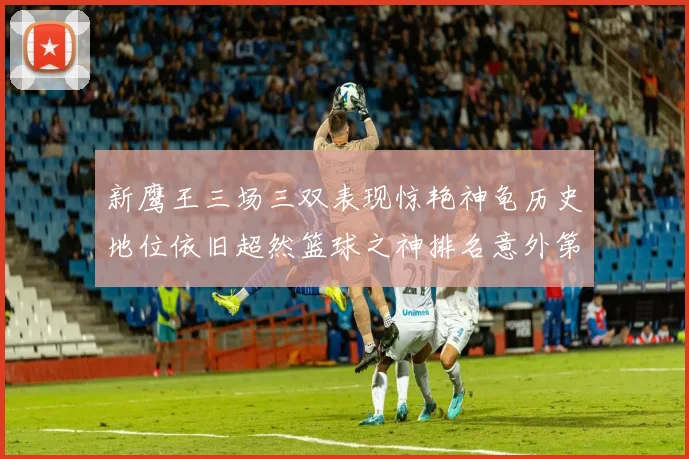 新鹰王三场三双表现惊艳神龟历史地位依旧超然篮球之神排名意外第三