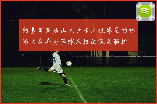 约基奇亚历山大卢卡三位球星的统治力各异与篮球风格的深度解析
