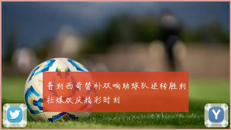 普利西奇替补双响助球队逆转胜利社媒欢庆精彩时刻