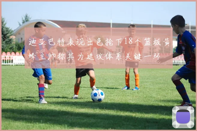 迪亚巴特表现出色抢下18个篮板黄蜂主帅称其为进攻体系关键一环
