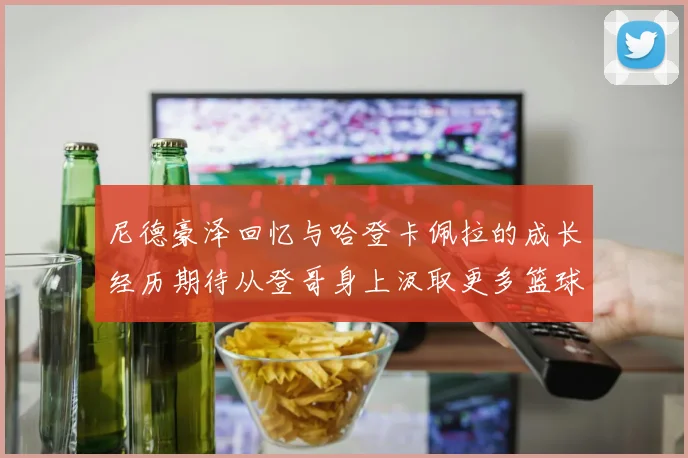 尼德豪泽回忆与哈登卡佩拉的成长经历期待从登哥身上汲取更多篮球智慧