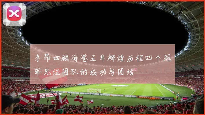 李昂回顾海港五年辉煌历程四个冠军见证团队的成功与团结