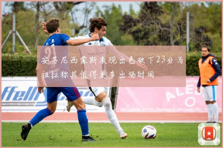 安芬尼西蒙斯表现出色砍下23分马祖拉称其值得更多出场时间