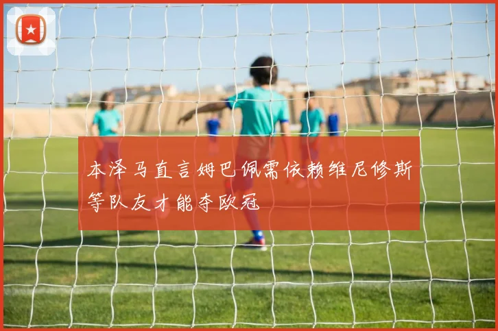 本泽马直言姆巴佩需依赖维尼修斯等队友才能夺欧冠