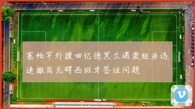 塞帕罕外援回忆德黑兰遇袭经历迅速撤离无碍西班牙签证问题