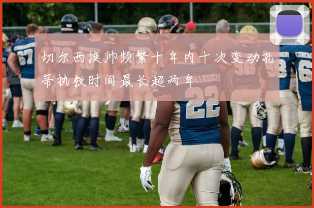 切尔西换帅频繁十年内十次变动孔蒂执教时间最长超两年