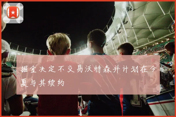 掘金决定不交易沃特森并计划在今夏与其续约