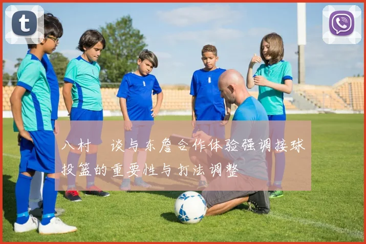 八村塁谈与东詹合作体验强调接球投篮的重要性与打法调整