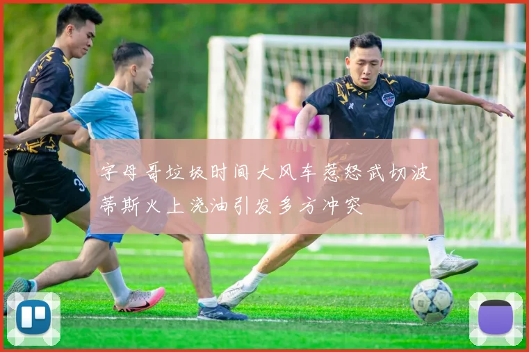 字母哥垃圾时间大风车惹怒武切波蒂斯火上浇油引发多方冲突