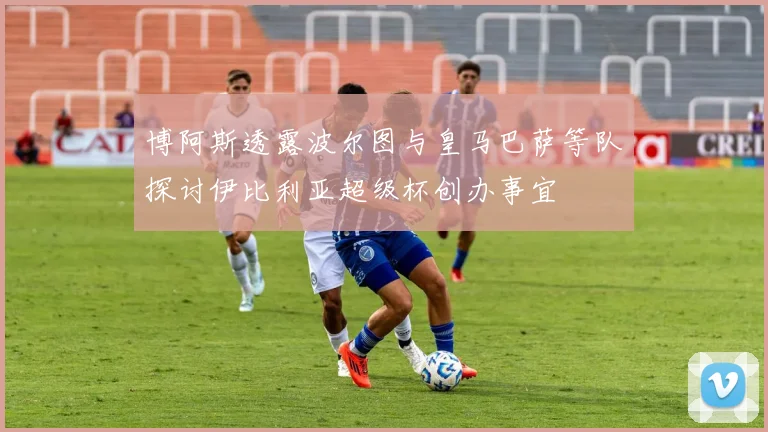 博阿斯透露波尔图与皇马巴萨等队探讨伊比利亚超级杯创办事宜