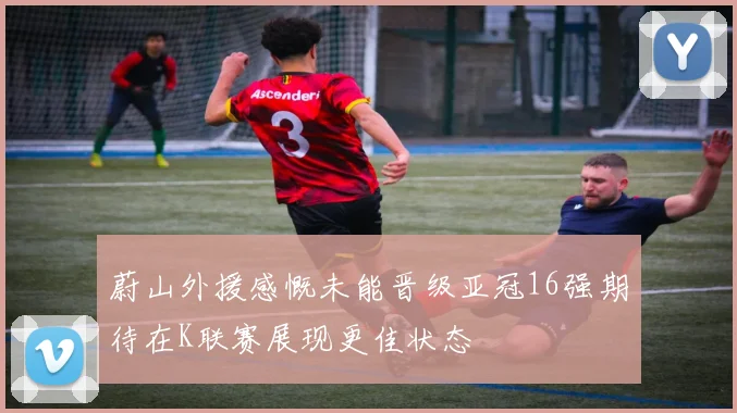 蔚山外援感慨未能晋级亚冠16强期待在K联赛展现更佳状态