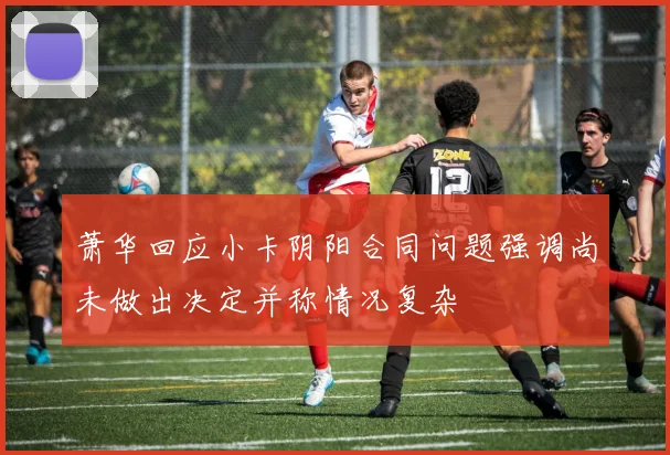 萧华回应小卡阴阳合同问题强调尚未做出决定并称情况复杂