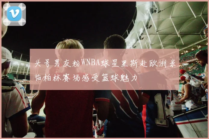 头号男友粉WNBA球星里斯赴欧洲亲临柏林赛场感受篮球魅力