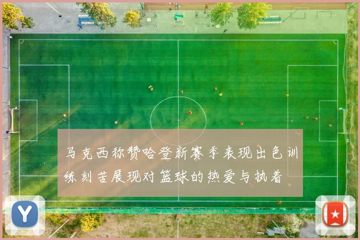 马克西称赞哈登新赛季表现出色训练刻苦展现对篮球的热爱与执着