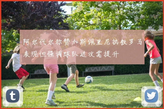 阿尔代尔称赞加斯佩里尼执教罗马表现但强调球队进攻需提升