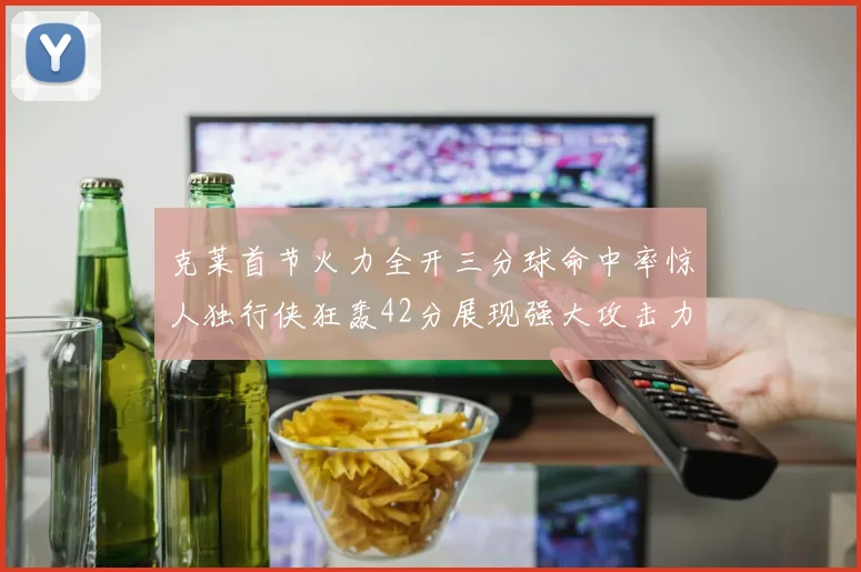 克莱首节火力全开三分球命中率惊人独行侠狂轰42分展现强大攻击力